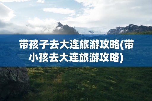 带孩子去大连旅游攻略(带小孩去大连旅游攻略)