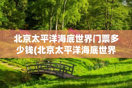 北京太平洋海底世界门票多少钱(北京太平洋海底世界门票多少钱一张)