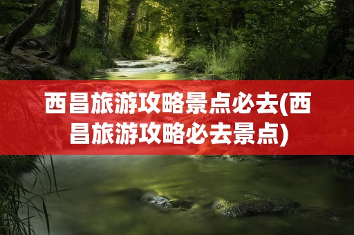 西昌旅游攻略景点必去(西昌旅游攻略必去景点)