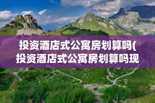 投资酒店式公寓房划算吗(投资酒店式公寓房划算吗现在)
