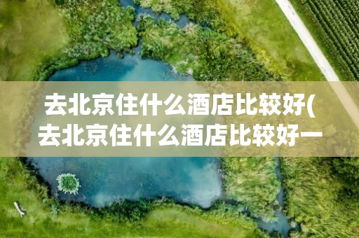 去北京住什么酒店比较好(去北京住什么酒店比较好一点)