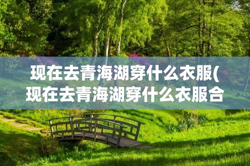 现在去青海湖穿什么衣服(现在去青海湖穿什么衣服合适)