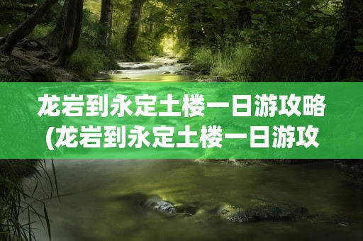 龙岩到永定土楼一日游攻略(龙岩到永定土楼一日游攻略图)
