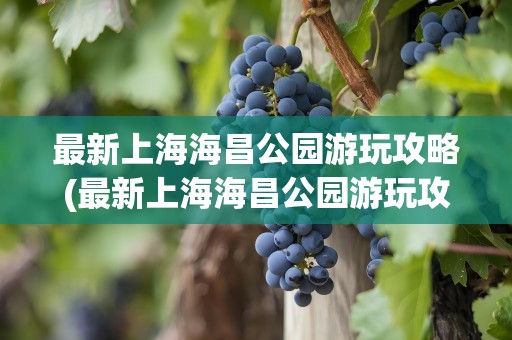 最新上海海昌公园游玩攻略(最新上海海昌公园游玩攻略图)