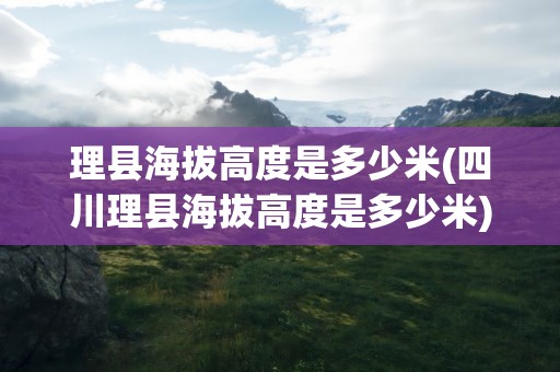 理县海拔高度是多少米(四川理县海拔高度是多少米)