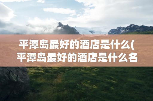 平潭岛最好的酒店是什么(平潭岛最好的酒店是什么名字)