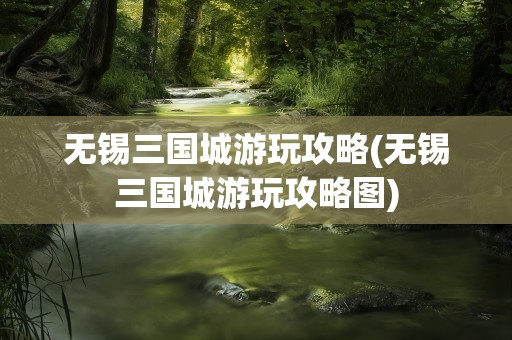 无锡三国城游玩攻略(无锡三国城游玩攻略图)