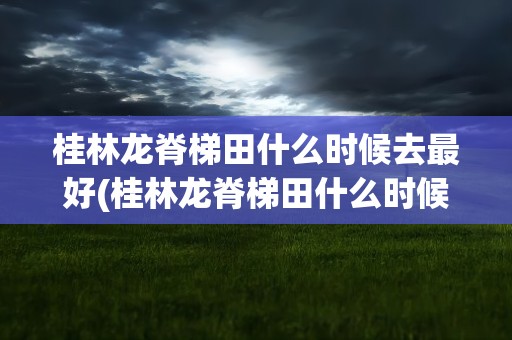 桂林龙脊梯田什么时候去最好(桂林龙脊梯田什么时候去最好看)