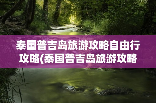 泰国普吉岛旅游攻略自由行攻略(泰国普吉岛旅游攻略自由行攻略多少钱)