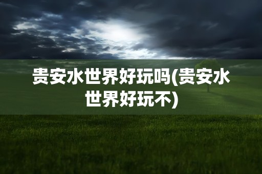 贵安水世界好玩吗(贵安水世界好玩不)