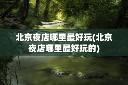 北京夜店哪里最好玩(北京夜店哪里最好玩的)