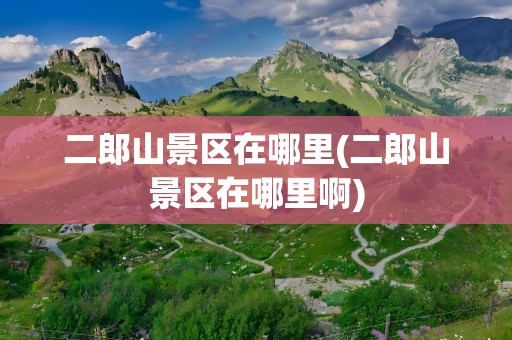 二郎山景区在哪里(二郎山景区在哪里啊)