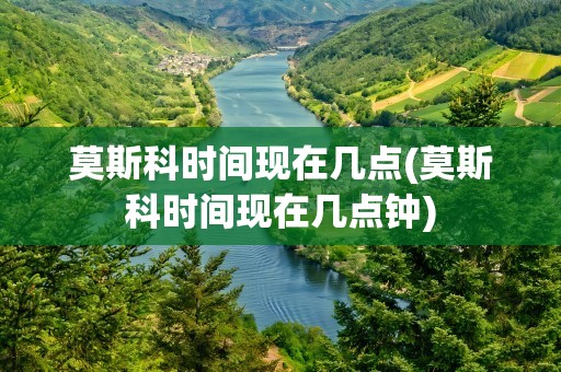 莫斯科时间现在几点(莫斯科时间现在几点钟)