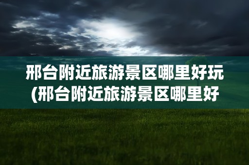 邢台附近旅游景区哪里好玩(邢台附近旅游景区哪里好玩的)