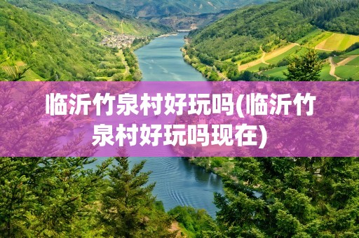临沂竹泉村好玩吗(临沂竹泉村好玩吗现在)