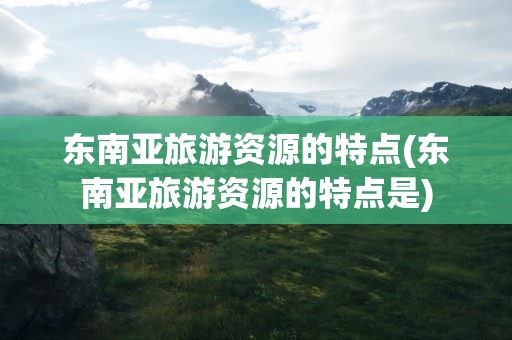 东南亚旅游资源的特点(东南亚旅游资源的特点是)