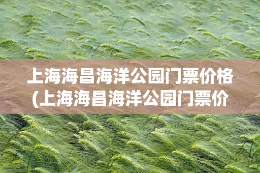 上海海昌海洋公园门票价格(上海海昌海洋公园门票价格多少)