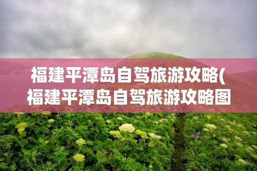福建平潭岛自驾旅游攻略(福建平潭岛自驾旅游攻略图)