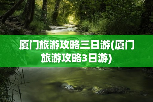 厦门旅游攻略三日游(厦门旅游攻略3日游)