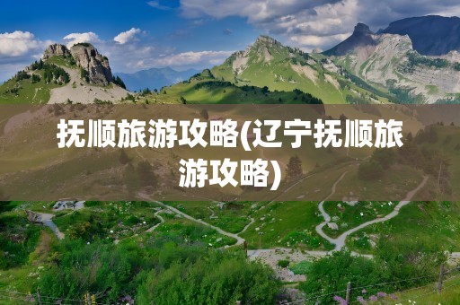 抚顺旅游攻略(辽宁抚顺旅游攻略)