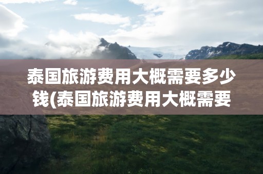 泰国旅游费用大概需要多少钱(泰国旅游费用大概需要多少钱!)