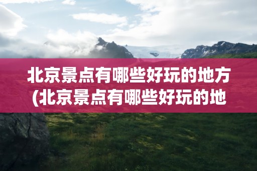 北京景点有哪些好玩的地方(北京景点有哪些好玩的地方推荐)