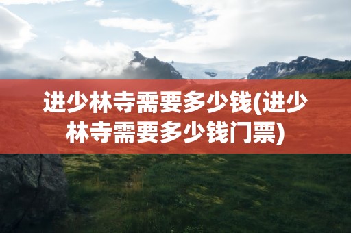 进少林寺需要多少钱(进少林寺需要多少钱门票)