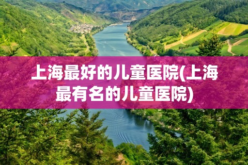 上海最好的儿童医院(上海最有名的儿童医院)