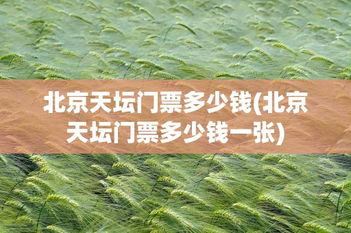 北京天坛门票多少钱(北京天坛门票多少钱一张)