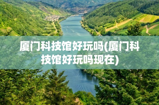 厦门科技馆好玩吗(厦门科技馆好玩吗现在)