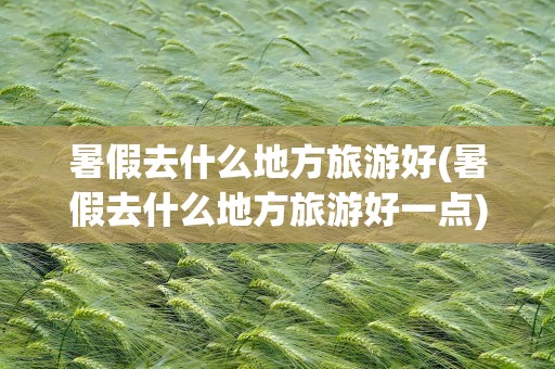 暑假去什么地方旅游好(暑假去什么地方旅游好一点)