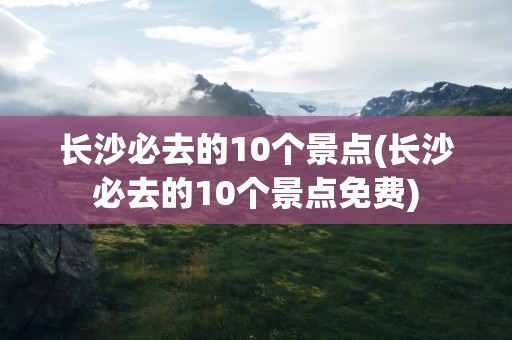 长沙必去的10个景点(长沙必去的10个景点免费)