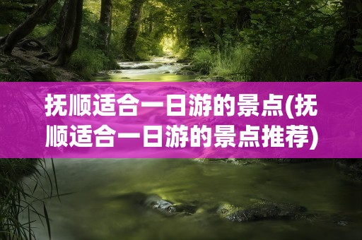抚顺适合一日游的景点(抚顺适合一日游的景点推荐)