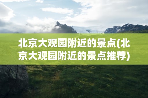 北京大观园附近的景点(北京大观园附近的景点推荐)