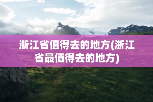 浙江省值得去的地方(浙江省最值得去的地方)