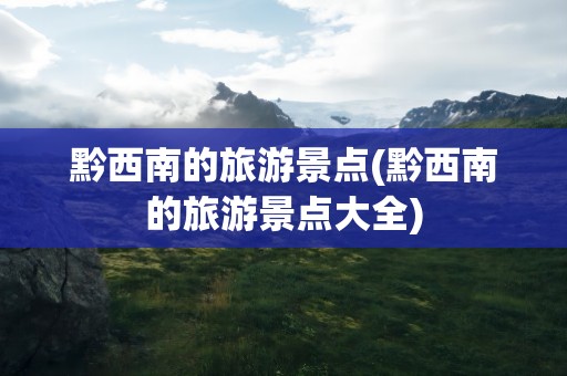 黔西南的旅游景点(黔西南的旅游景点大全)