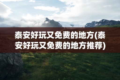 泰安好玩又免费的地方(泰安好玩又免费的地方推荐)