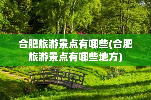 合肥旅游景点有哪些(合肥旅游景点有哪些地方)