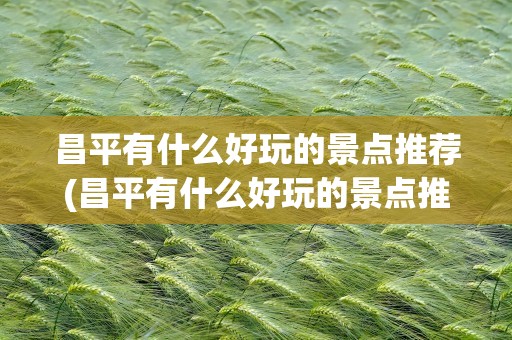 昌平有什么好玩的景点推荐(昌平有什么好玩的景点推荐免费)