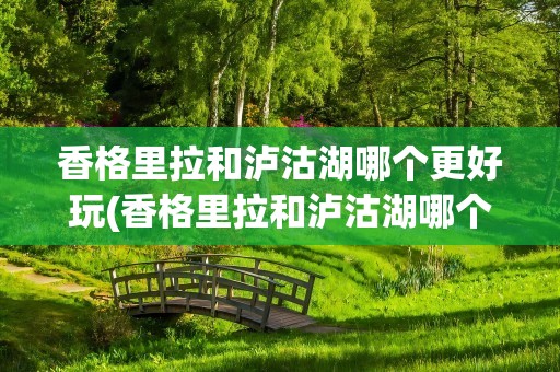 香格里拉和泸沽湖哪个更好玩(香格里拉和泸沽湖哪个更好玩些)
