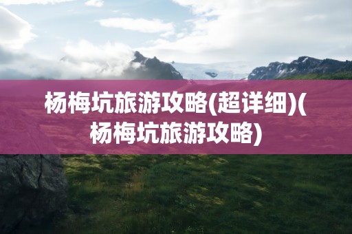杨梅坑旅游攻略(超详细)(杨梅坑旅游攻略)