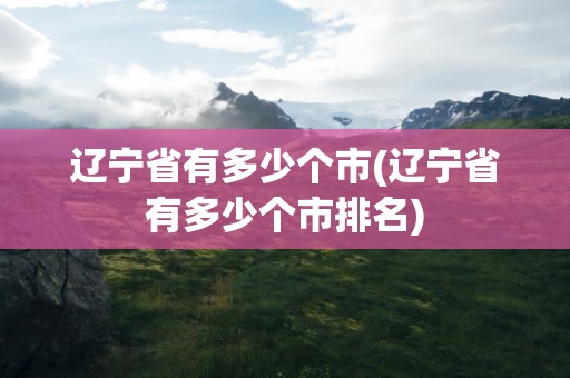 辽宁省有多少个市(辽宁省有多少个市排名)