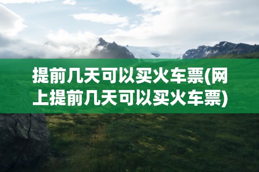 提前几天可以买火车票(网上提前几天可以买火车票)