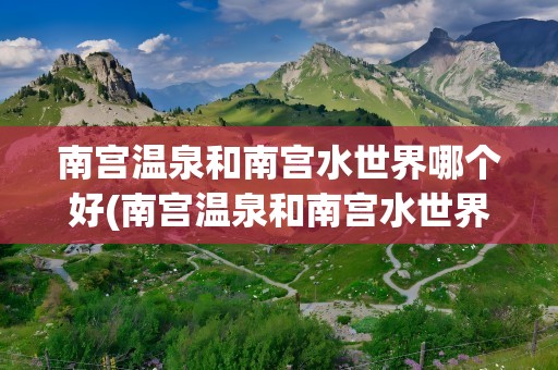南宫温泉和南宫水世界哪个好(南宫温泉和南宫水世界哪个好玩)