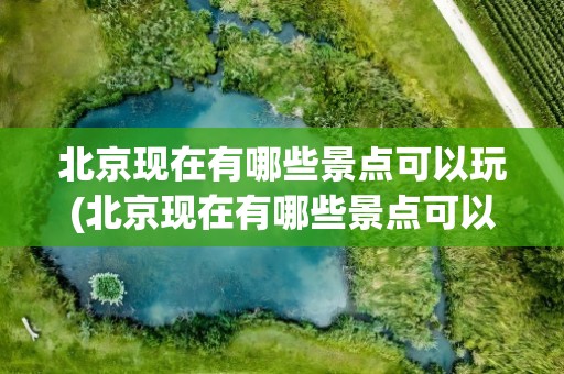 北京现在有哪些景点可以玩(北京现在有哪些景点可以玩的)