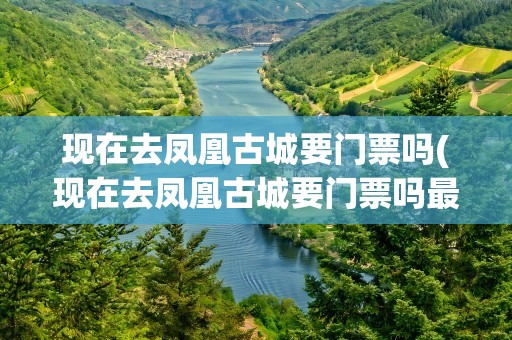 现在去凤凰古城要门票吗(现在去凤凰古城要门票吗最近)