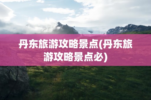 丹东旅游攻略景点(丹东旅游攻略景点必)