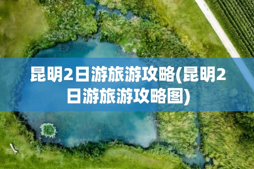 昆明2日游旅游攻略(昆明2日游旅游攻略图)