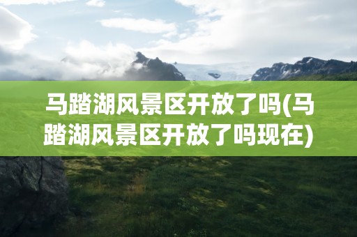 马踏湖风景区开放了吗(马踏湖风景区开放了吗现在)