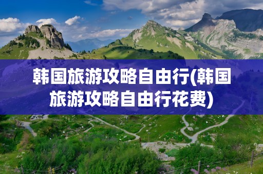 韩国旅游攻略自由行(韩国旅游攻略自由行花费)